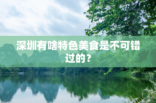 深圳有啥特色美食是不可错过的？