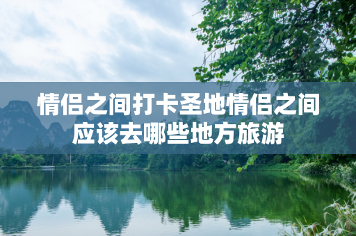 情侣之间打卡圣地情侣之间应该去哪些地方旅游