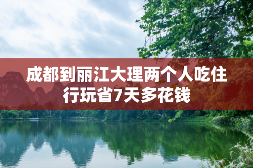 成都到丽江大理两个人吃住行玩省7天多花钱