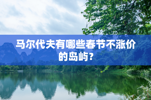 马尔代夫有哪些春节不涨价的岛屿？