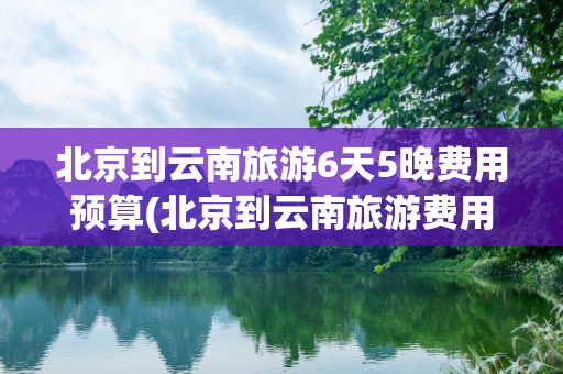 北京到云南旅游6天5晚费用预算(北京到云南旅游费用)