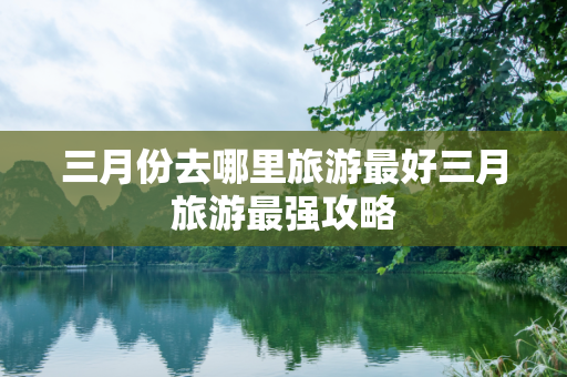 三月份去哪里旅游最好三月旅游最强攻略