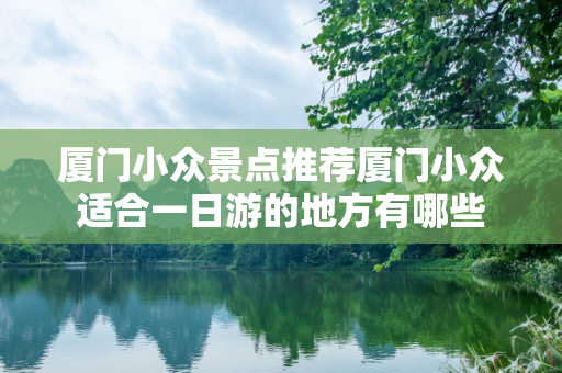 厦门小众景点推荐厦门小众适合一日游的地方有哪些