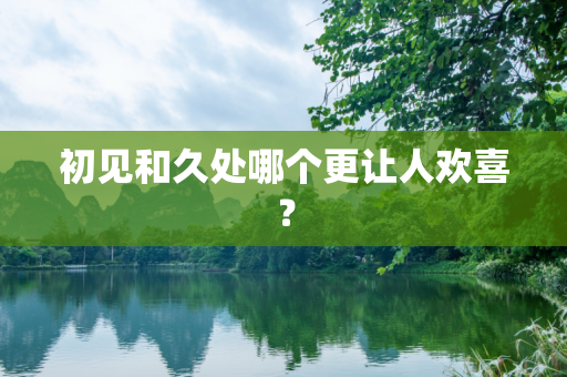 初见和久处哪个更让人欢喜？