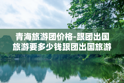 青海旅游团价格-跟团出国旅游要多少钱跟团出国旅游的价格