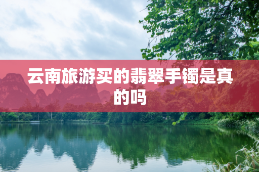 云南旅游买的翡翠手镯是真的吗