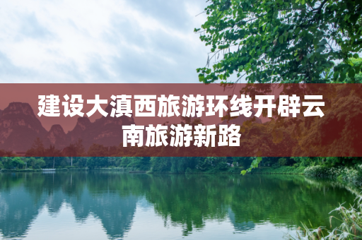 建设大滇西旅游环线开辟云南旅游新路