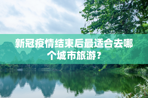 新冠疫情结束后最适合去哪个城市旅游？