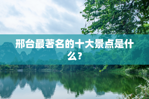 邢台最著名的十大景点是什么？