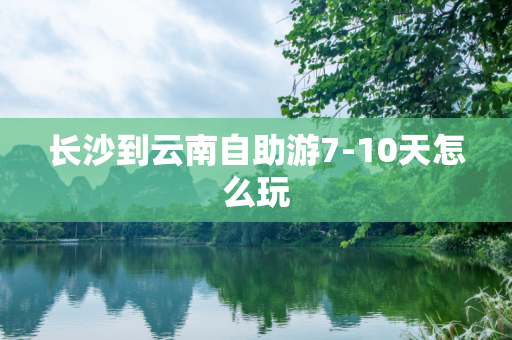 长沙到云南自助游7-10天怎么玩