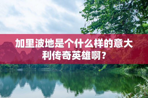 加里波地是个什么样的意大利传奇英雄啊？