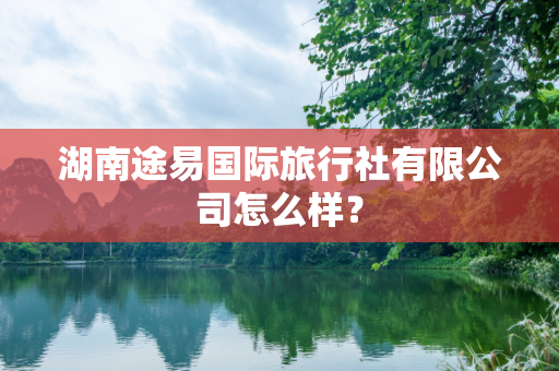 湖南途易国际旅行社有限公司怎么样？