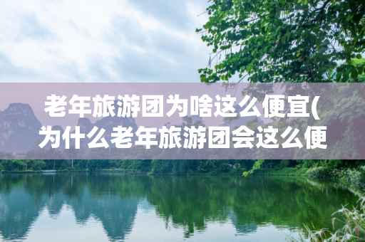 老年旅游团为啥这么便宜(为什么老年旅游团会这么便宜?标题为什么老年旅游团的费用如此)