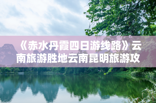 《赤水丹霞四日游线路》云南旅游胜地云南昆明旅游攻略