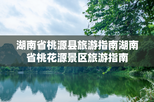 湖南省桃源县旅游指南湖南省桃花源景区旅游指南