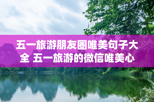 五一旅游朋友圈唯美句子大全 五一旅游的微信唯美心情(精选60句)