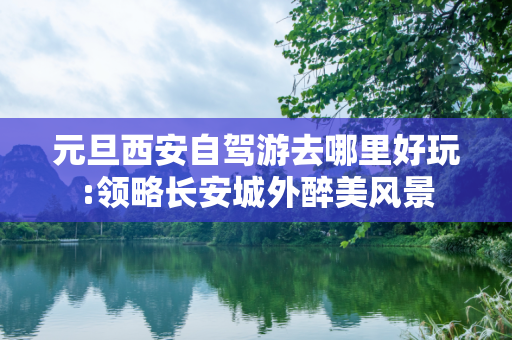 元旦西安自驾游去哪里好玩:领略长安城外醉美风景