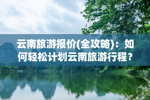 云南旅游报价(全攻略)：如何轻松计划云南旅游行程？