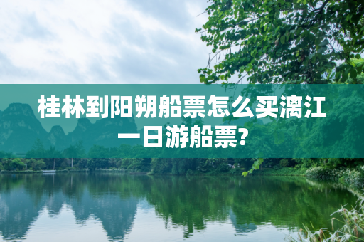 桂林到阳朔船票怎么买漓江一日游船票?