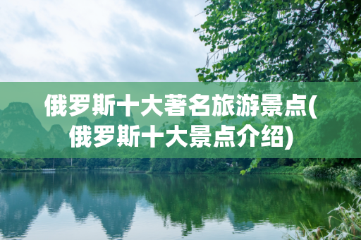 俄罗斯十大著名旅游景点(俄罗斯十大景点介绍)