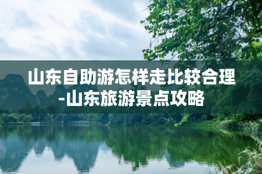 山东自助游怎样走比较合理-山东旅游景点攻略