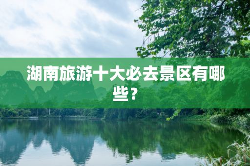 湖南旅游十大必去景区有哪些？