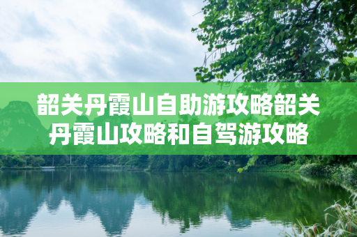 韶关丹霞山自助游攻略韶关丹霞山攻略和自驾游攻略