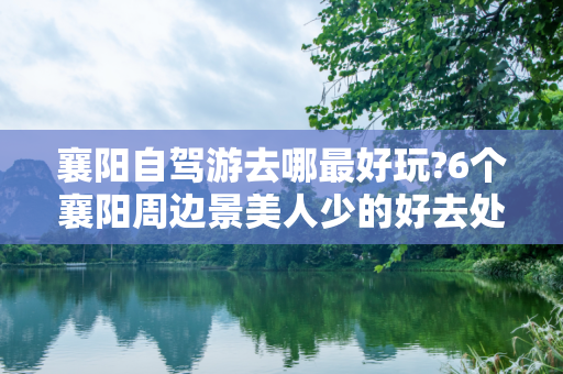 襄阳自驾游去哪最好玩?6个襄阳周边景美人少的好去处推荐