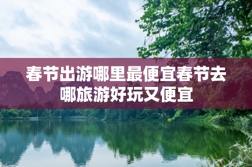 春节出游哪里最便宜春节去哪旅游好玩又便宜