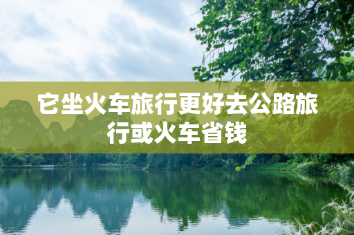 它坐火车旅行更好去公路旅行或火车省钱