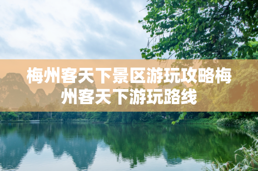 梅州客天下景区游玩攻略梅州客天下游玩路线