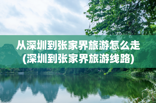 从深圳到张家界旅游怎么走(深圳到张家界旅游线路)