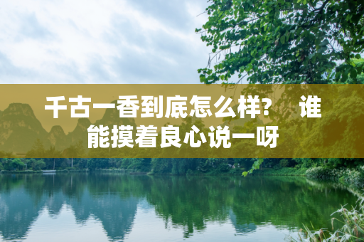 千古一香到底怎么样?    谁能摸着良心说一呀