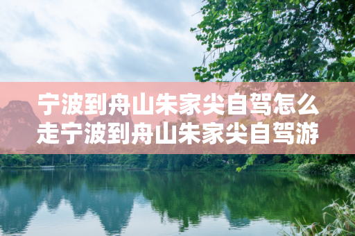 宁波到舟山朱家尖自驾怎么走宁波到舟山朱家尖自驾游攻略