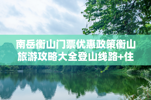 南岳衡山门票优惠政策衡山旅游攻略大全登山线路+住宿+烧香事项