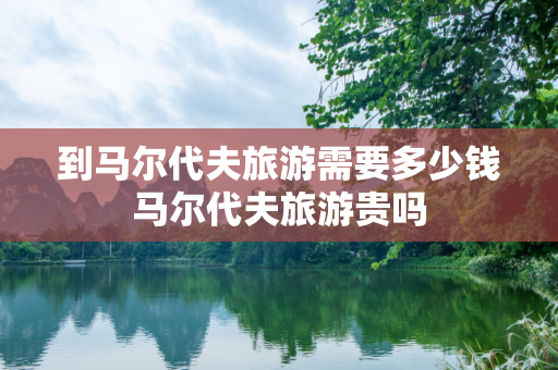 到马尔代夫旅游需要多少钱马尔代夫旅游贵吗