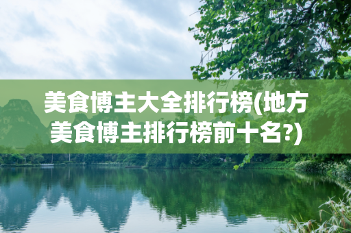 美食博主大全排行榜(地方美食博主排行榜前十名?)