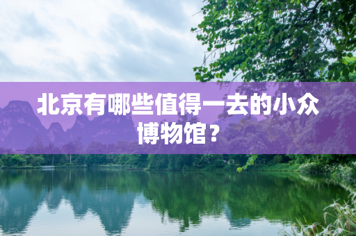 北京有哪些值得一去的小众博物馆？