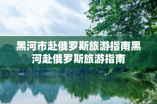 黑河市赴俄罗斯旅游指南黑河赴俄罗斯旅游指南
