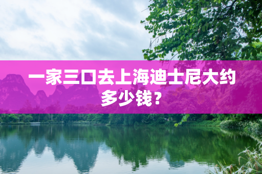 一家三口去上海迪士尼大约多少钱？