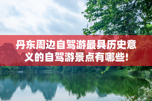 丹东周边自驾游最具历史意义的自驾游景点有哪些!