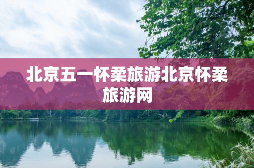 北京五一怀柔旅游北京怀柔旅游网