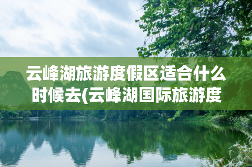 云峰湖旅游度假区适合什么时候去(云峰湖国际旅游度假区)