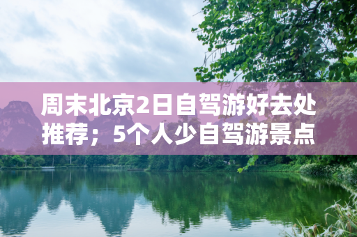 周末北京2日自驾游好去处推荐；5个人少自驾游景点攻略收藏