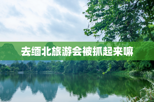 去缅北旅游会被抓起来嘛