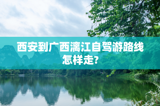 西安到广西漓江自驾游路线怎样走?