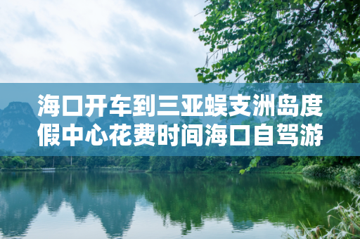 海口开车到三亚蜈支洲岛度假中心花费时间海口自驾游到三亚蜈支洲岛度假中心路线攻略
