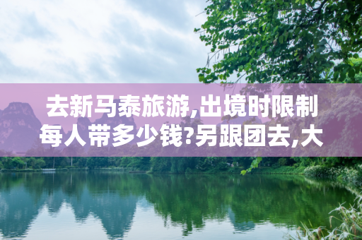 去新马泰旅游,出境时限制每人带多少钱?另跟团去,大概带多少钱够用?带哪种货币好?