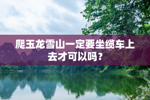 爬玉龙雪山一定要坐缆车上去才可以吗？