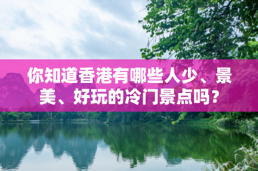 你知道香港有哪些人少、景美、好玩的冷门景点吗？